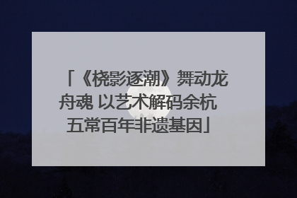《桡影逐潮》舞动龙舟魂 以艺术解码余杭五常百年非遗基因