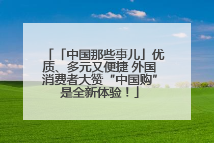 「中国那些事儿」优质、多元又便捷 外国消费者大赞“中国购”是全新体验！