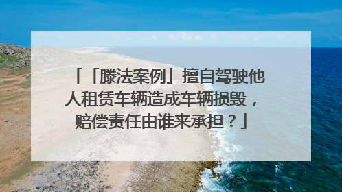 「滕法案例」擅自驾驶他人租赁车辆造成车辆损毁，赔偿责任由谁来承担？