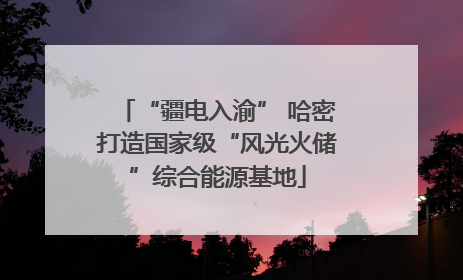 “疆电入渝” 哈密打造国家级“风光火储”综合能源基地
