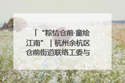 “粽情仓前·童绘江南”｜杭州余杭区仓前街道联络工委与辖区群众共度佳节