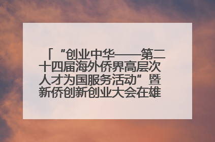 “创业中华——第二十四届海外侨界高层次人才为国服务活动”暨新侨创新创业大会在雄安新区开幕