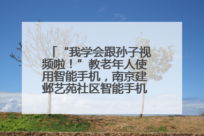 “我学会跟孙子视频啦！”教老年人使用智能手机，南京建邺艺苑社区智能手机课堂圆满落幕