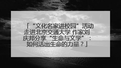 “文化名家进校园”活动走进北京交通大学 作家刘庆邦分享“生命与文学”：如何活出生命的力量？