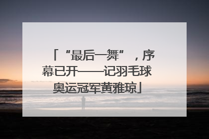 “最后一舞”，序幕已开——记羽毛球奥运冠军黄雅琼