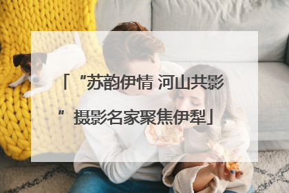 “苏韵伊情 河山共影”摄影名家聚焦伊犁