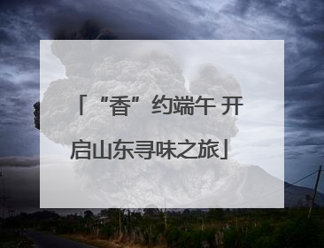 “香”约端午 开启山东寻味之旅