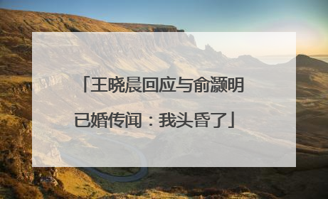 王晓晨回应与俞灏明已婚传闻：我头昏了