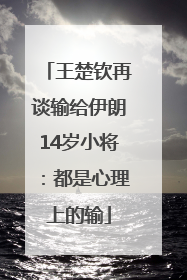 王楚钦再谈输给伊朗14岁小将：都是心理上的输