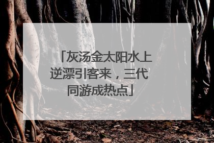 灰汤金太阳水上逆漂引客来，三代同游成热点