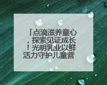 点滴滋养童心，探索见证成长！光明乳业以鲜活力守护儿童营养健康