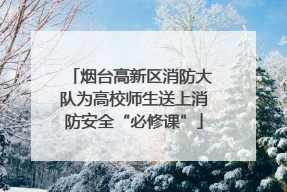 烟台高新区消防大队为高校师生送上消防安全“必修课”