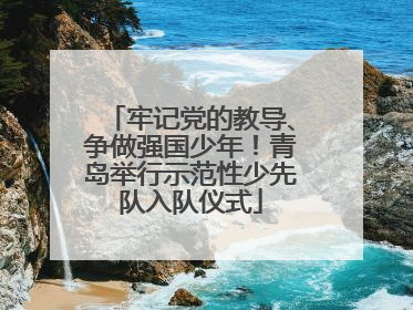 牢记党的教导、争做强国少年！青岛举行示范性少先队入队仪式