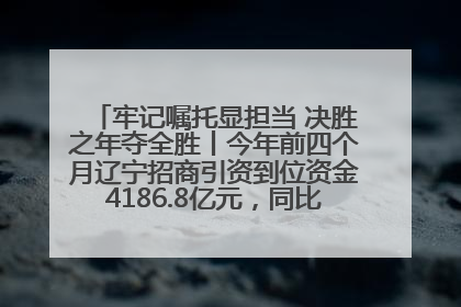 牢记嘱托显担当 决胜之年夺全胜丨今年前四个月辽宁招商引资到位资金4186.8亿元，同比增长17.4%