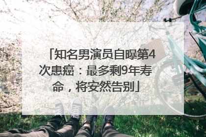 知名男演员自曝第4次患癌：最多剩9年寿命，将安然告别