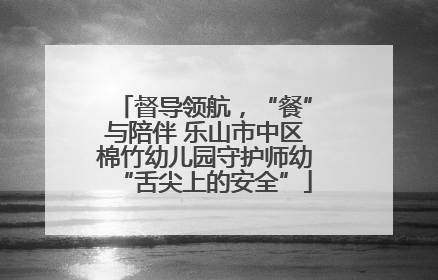 督导领航，“餐”与陪伴 乐山市中区棉竹幼儿园守护师幼“舌尖上的安全”