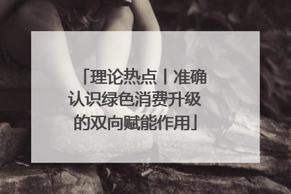 理论热点丨准确认识绿色消费升级的双向赋能作用