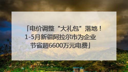 电价调整“大礼包”落地！1-5月新疆阿拉尔市为企业节省超6600万元电费
