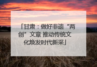 甘肃：做好非遗“两创”文章 推动传统文化焕发时代新采
