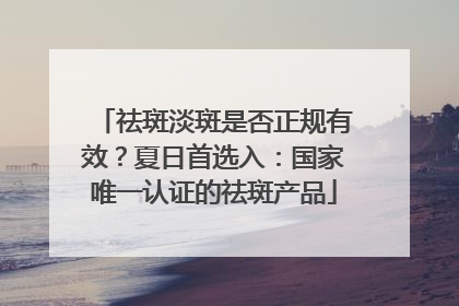 祛斑淡斑是否正规有效？夏日首选入：国家唯一认证的祛斑产品