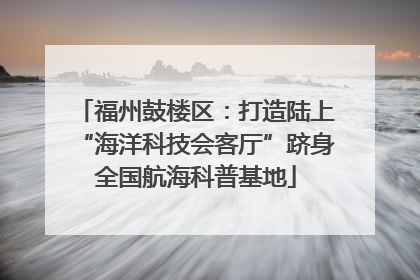 福州鼓楼区：打造陆上“海洋科技会客厅”跻身全国航海科普基地