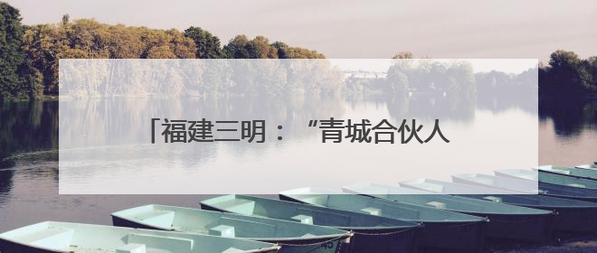 福建三明：“青城合伙人”促革命老区焕发新活力