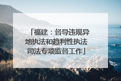 福建：督导违规异地执法和趋利性执法司法专项监督工作