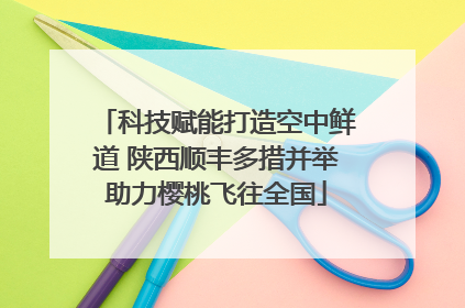 科技赋能打造空中鲜道 陕西顺丰多措并举助力樱桃飞往全国