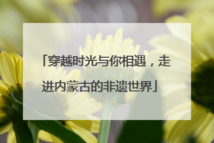 穿越时光与你相遇，走进内蒙古的非遗世界
