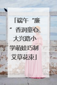 端午“廉”香润童心 大兴路小学萌娃巧制艾草花束