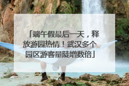 端午假最后一天，释放游园热情！武汉多个园区游客量陡增数倍