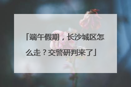端午假期，长沙城区怎么走？交警研判来了