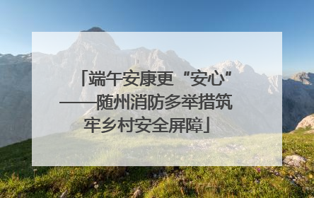 端午安康更“安心”——随州消防多举措筑牢乡村安全屏障