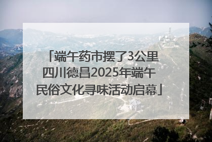 端午药市摆了3公里 四川德昌2025年端午民俗文化寻味活动启幕