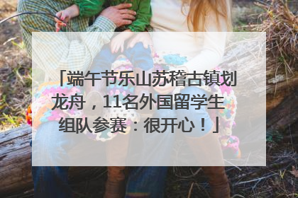 端午节乐山苏稽古镇划龙舟，11名外国留学生组队参赛：很开心！