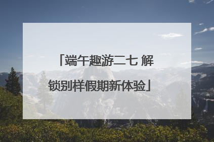 端午趣游二七 解锁别样假期新体验