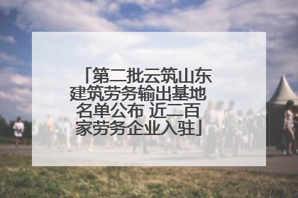 第二批云筑山东建筑劳务输出基地名单公布 近二百家劳务企业入驻