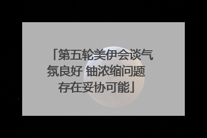 第五轮美伊会谈气氛良好 铀浓缩问题存在妥协可能