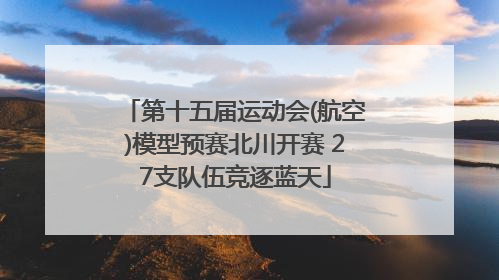 第十五届运动会(航空)模型预赛北川开赛 27支队伍竞逐蓝天
