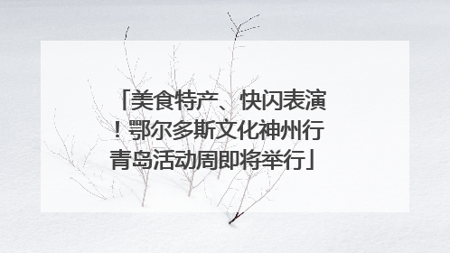 美食特产、快闪表演！鄂尔多斯文化神州行青岛活动周即将举行