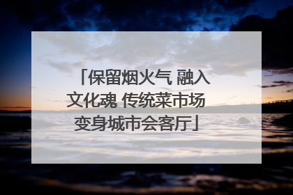 保留烟火气 融入文化魂 传统菜市场变身城市会客厅