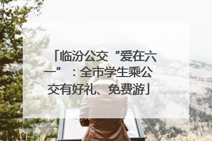临汾公交“爱在六一”：全市学生乘公交有好礼、免费游