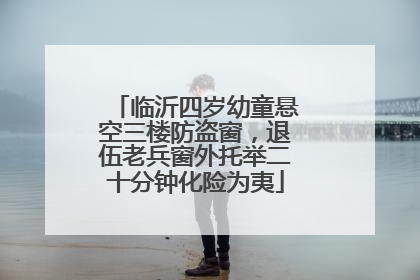 临沂四岁幼童悬空三楼防盗窗，退伍老兵窗外托举二十分钟化险为夷