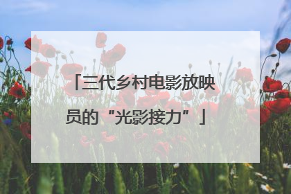 三代乡村电影放映员的“光影接力”