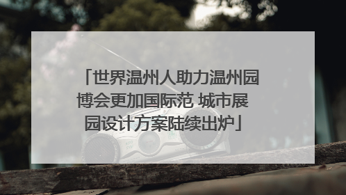 世界温州人助力温州园博会更加国际范 城市展园设计方案陆续出炉