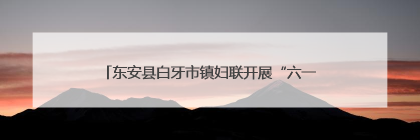 东安县白牙市镇妇联开展“六一”关爱行动 筑牢儿童安全防线