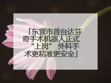 东营市首台达芬奇手术机器人正式“上岗” 外科手术更精准更安全