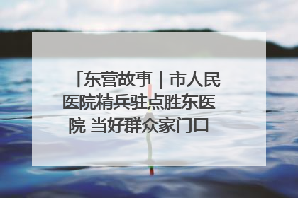 东营故事｜市人民医院精兵驻点胜东医院 当好群众家门口健康守护者