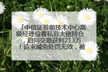 中信证券前技术中心高级经理偷看私募大佬持仓，趋同交易获利213万！请求减免处罚无效，被罚没426万