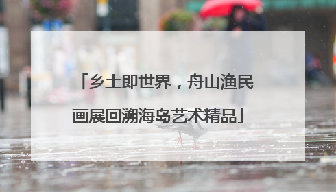 乡土即世界，舟山渔民画展回溯海岛艺术精品